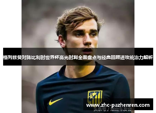 格列兹曼对阵比利时世界杯高光时刻全面盘点与经典回顾进攻统治力解析