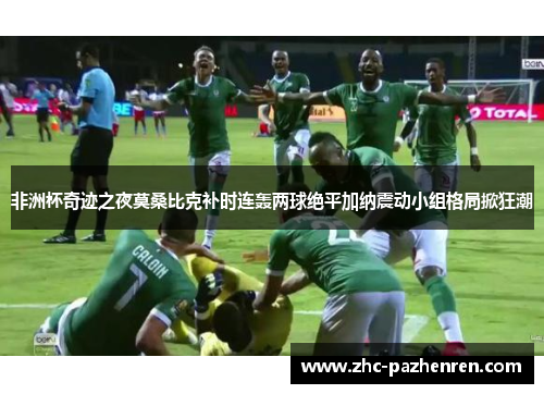 非洲杯奇迹之夜莫桑比克补时连轰两球绝平加纳震动小组格局掀狂潮 非洲杯奇迹之夜莫桑比克补时连轰两球绝平加纳震动小组格局掀狂潮