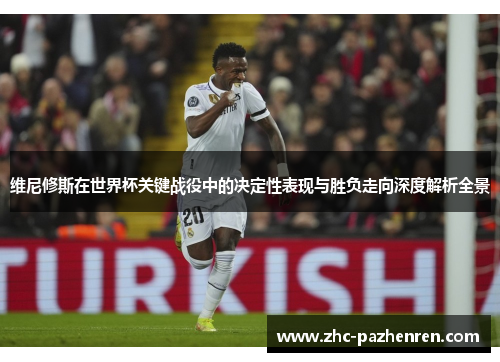 维尼修斯在世界杯关键战役中的决定性表现与胜负走向深度解析全景